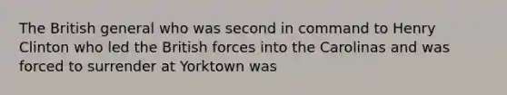 The British general who was second in command to Henry Clinton who led the British forces into the Carolinas and was forced to surrender at Yorktown was