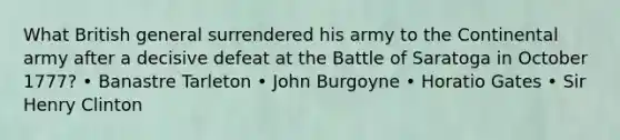 What British general surrendered his army to the Continental army after a decisive defeat at the Battle of Saratoga in October 1777? • Banastre Tarleton • John Burgoyne • Horatio Gates • Sir Henry Clinton