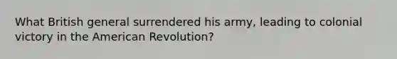 What British general surrendered his army, leading to colonial victory in the American Revolution?