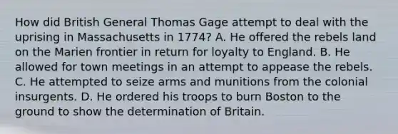 How did British General Thomas Gage attempt to deal with the uprising in Massachusetts in 1774? A. He offered the rebels land on the Marien frontier in return for loyalty to England. B. He allowed for town meetings in an attempt to appease the rebels. C. He attempted to seize arms and munitions from the colonial insurgents. D. He ordered his troops to burn Boston to the ground to show the determination of Britain.