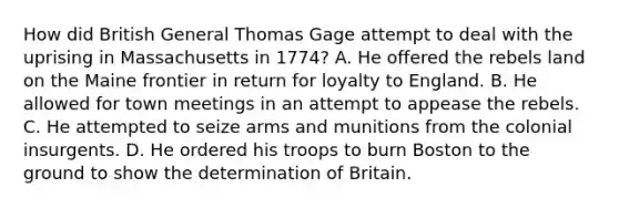 How did British General Thomas Gage attempt to deal with the uprising in Massachusetts in 1774? A. He offered the rebels land on the Maine frontier in return for loyalty to England. B. He allowed for town meetings in an attempt to appease the rebels. C. He attempted to seize arms and munitions from the colonial insurgents. D. He ordered his troops to burn Boston to the ground to show the determination of Britain.