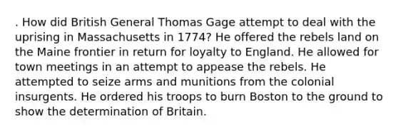 . How did British General Thomas Gage attempt to deal with the uprising in Massachusetts in 1774? He offered the rebels land on the Maine frontier in return for loyalty to England. He allowed for town meetings in an attempt to appease the rebels. He attempted to seize arms and munitions from the colonial insurgents. He ordered his troops to burn Boston to the ground to show the determination of Britain.