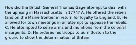 How did the British General Thomas Gage attempt to deal with the uprising in Massachusetts in 1774? A. He offered the rebels land on the Maine frontier in return for loyalty to England. B. He allowed for town meetings in an attempt to appease the rebels. C. He attempted to seize arms and munitions from the colonial insurgents. D. He ordered his troops to burn Boston to the ground to show the determination of Britain.