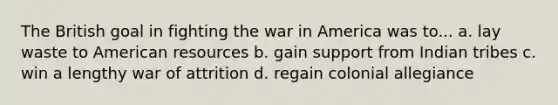 The British goal in fighting the war in America was to... a. lay waste to American resources b. gain support from Indian tribes c. win a lengthy war of attrition d. regain colonial allegiance