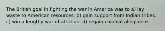 The British goal in fighting the war in America was to a) lay waste to American resources. b) gain support from Indian tribes. c) win a lengthy war of attrition. d) regain colonial allegiance.