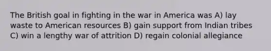 The British goal in fighting in the war in America was A) lay waste to American resources B) gain support from Indian tribes C) win a lengthy war of attrition D) regain colonial allegiance