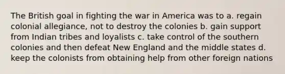 The British goal in fighting the war in America was to a. regain colonial allegiance, not to destroy the colonies b. gain support from Indian tribes and loyalists c. take control of the southern colonies and then defeat New England and the middle states d. keep the colonists from obtaining help from other foreign nations