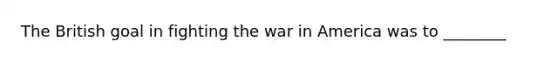 The British goal in fighting the war in America was to ________