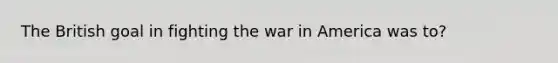 The British goal in fighting the war in America was to?