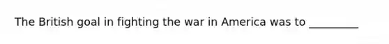 The British goal in fighting the war in America was to _________