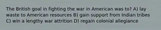 The British goal in fighting the war in American was to? A) lay waste to American resources B) gain support from Indian tribes C) win a lengthy war attrition D) regain colonial allegiance