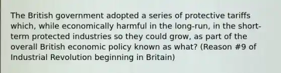 The British government adopted a series of protective tariffs which, while economically harmful in the long-run, in the short-term protected industries so they could grow, as part of the overall British economic policy known as what? (Reason #9 of Industrial Revolution beginning in Britain)