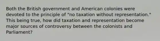 Both the British government and American colonies were devoted to the principle of "no taxation without representation." This being true, how did taxation and representation become major sources of controversy between the colonists and Parliament?