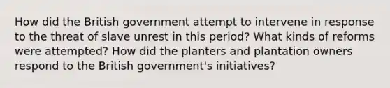 How did the British government attempt to intervene in response to the threat of slave unrest in this period? What kinds of reforms were attempted? How did the planters and plantation owners respond to the British government's initiatives?