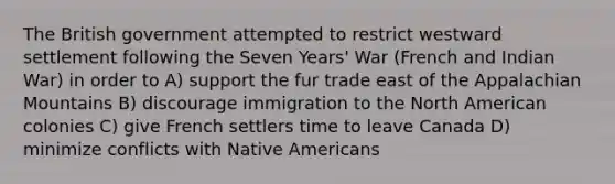 The British government attempted to restrict westward settlement following the Seven Years' War (French and Indian War) in order to A) support the fur trade east of the Appalachian Mountains B) discourage immigration to the North American colonies C) give French settlers time to leave Canada D) minimize conflicts with Native Americans