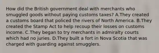 How did the British government deal with merchants who smuggled goods without paying customs taxes? A.They created a customs board that policed the rivers of North America. B.They created the Stamp Act to help recoup their losses on customs income. C.They began to try merchants in admiralty courts which had no juries. D.They built a fort in Nova Scotia that was charged with guarding against smugglers.