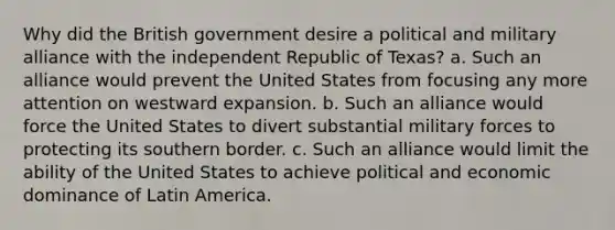 Why did the British government desire a political and military alliance with the independent Republic of Texas? a. Such an alliance would prevent the United States from focusing any more attention on westward expansion. b. Such an alliance would force the United States to divert substantial military forces to protecting its southern border. c. Such an alliance would limit the ability of the United States to achieve political and economic dominance of Latin America.