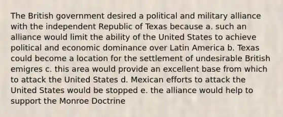 The British government desired a political and military alliance with the independent Republic of Texas because a. such an alliance would limit the ability of the United States to achieve political and economic dominance over Latin America b. Texas could become a location for the settlement of undesirable British emigres c. this area would provide an excellent base from which to attack the United States d. Mexican efforts to attack the United States would be stopped e. the alliance would help to support the Monroe Doctrine