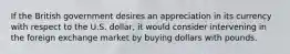 If the British government desires an appreciation in its currency with respect to the U.S. dollar, it would consider intervening in the foreign exchange market by buying dollars with pounds.