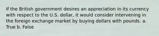 If the British government desires an appreciation in its currency with respect to the U.S. dollar, it would consider intervening in the foreign exchange market by buying dollars with pounds. a. True b. False