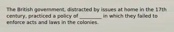 The British government, distracted by issues at home in the 17th century, practiced a policy of _________ in which they failed to enforce acts and laws in the colonies.