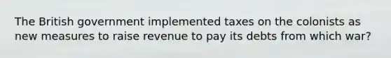 The British government implemented taxes on the colonists as new measures to raise revenue to pay its debts from which war?