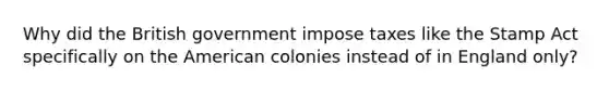 Why did the British government impose taxes like the Stamp Act specifically on the American colonies instead of in England only?