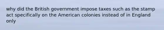 why did the British government impose taxes such as the stamp act specifically on the American colonies instead of in England only