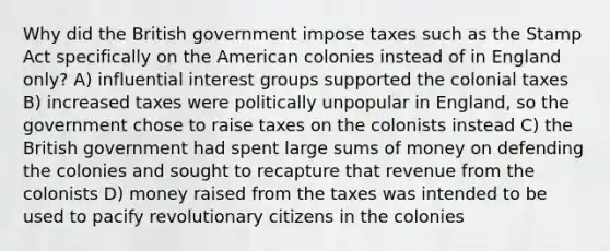 Why did the British government impose taxes such as the Stamp Act specifically on the American colonies instead of in England only? A) influential interest groups supported the colonial taxes B) increased taxes were politically unpopular in England, so the government chose to raise taxes on the colonists instead C) the British government had spent large sums of money on defending the colonies and sought to recapture that revenue from the colonists D) money raised from the taxes was intended to be used to pacify revolutionary citizens in the colonies