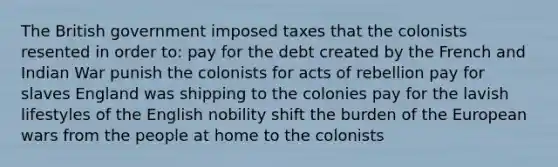 The British government imposed taxes that the colonists resented in order to: pay for the debt created by the French and Indian War punish the colonists for acts of rebellion pay for slaves England was shipping to the colonies pay for the lavish lifestyles of the English nobility shift the burden of the European wars from the people at home to the colonists