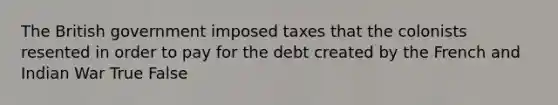 The British government imposed taxes that the colonists resented in order to pay for the debt created by the French and Indian War True False