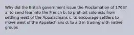 Why did the British government issue the Proclamation of 1763? a. to send fear into the French b. to prohibit colonists from settling west of the Appalachians c. to encourage settlers to move west of the Appalachians d. to aid in trading with native groups