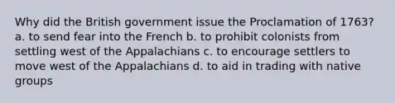 Why did the British government issue the Proclamation of 1763? a. to send fear into the French b. to prohibit colonists from settling west of the Appalachians c. to encourage settlers to move west of the Appalachians d. to aid in trading with native groups