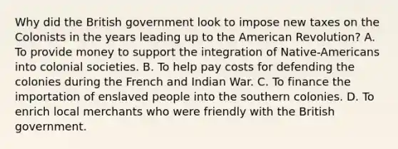 Why did the British government look to impose new taxes on the Colonists in the years leading up to the American Revolution? A. To provide money to support the integration of Native-Americans into colonial societies. B. To help pay costs for defending the colonies during the French and Indian War. C. To finance the importation of enslaved people into the southern colonies. D. To enrich local merchants who were friendly with the British government.