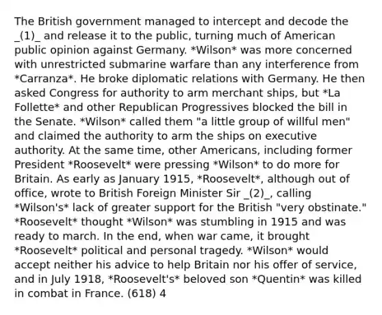 The British government managed to intercept and decode the _(1)_ and release it to the public, turning much of American public opinion against Germany. *Wilson* was more concerned with unrestricted submarine warfare than any interference from *Carranza*. He broke diplomatic relations with Germany. He then asked Congress for authority to arm merchant ships, but *La Follette* and other Republican Progressives blocked the bill in the Senate. *Wilson* called them "a little group of willful men" and claimed the authority to arm the ships on executive authority. At the same time, other Americans, including former President *Roosevelt* were pressing *Wilson* to do more for Britain. As early as January 1915, *Roosevelt*, although out of office, wrote to British Foreign Minister Sir _(2)_, calling *Wilson's* lack of greater support for the British "very obstinate." *Roosevelt* thought *Wilson* was stumbling in 1915 and was ready to march. In the end, when war came, it brought *Roosevelt* political and personal tragedy. *Wilson* would accept neither his advice to help Britain nor his offer of service, and in July 1918, *Roosevelt's* beloved son *Quentin* was killed in combat in France. (618) 4