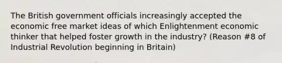 The British government officials increasingly accepted the economic free market ideas of which Enlightenment economic thinker that helped foster growth in the industry? (Reason #8 of Industrial Revolution beginning in Britain)