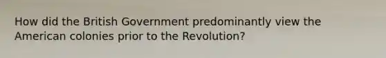 How did the British Government predominantly view the American colonies prior to the Revolution?