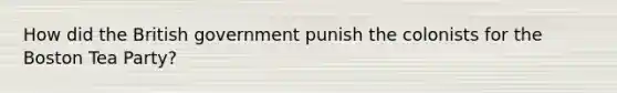 How did the British government punish the colonists for the Boston Tea Party?