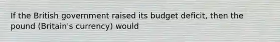 If the British government raised its budget deficit, then the pound (Britain's currency) would