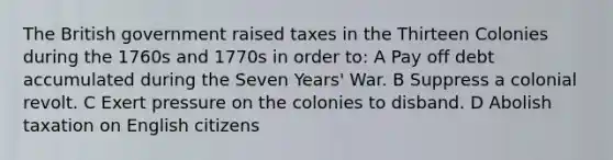 The British government raised taxes in the Thirteen Colonies during the 1760s and 1770s in order to: A Pay off debt accumulated during the Seven Years' War. B Suppress a colonial revolt. C Exert pressure on the colonies to disband. D Abolish taxation on English citizens