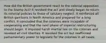 How did the British government react to the colonial opposition to the Stamp Act? It revoked the act and slowly began to return its colonial policies to those of salutary neglect. It reinforced all British garrisons in North America and prepared for a long conflict. It concluded that the colonies were incapable of cooperating and that the next phase of imperial restructuring should begin. It imposed harsh martial law on the colonies and revoked all civil liberties. It revoked the act but reaffirmed parliamentary power to legislate for the colonies in all cases.