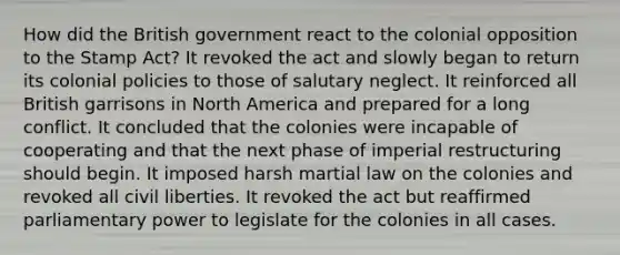 How did the British government react to the colonial opposition to the Stamp Act? It revoked the act and slowly began to return its colonial policies to those of salutary neglect. It reinforced all British garrisons in North America and prepared for a long conflict. It concluded that the colonies were incapable of cooperating and that the next phase of imperial restructuring should begin. It imposed harsh martial law on the colonies and revoked all civil liberties. It revoked the act but reaffirmed parliamentary power to legislate for the colonies in all cases.