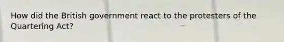 How did the British government react to the protesters of the Quartering Act?