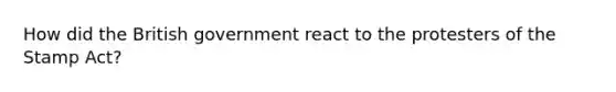 How did the British government react to the protesters of the Stamp Act?