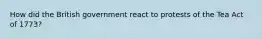 How did the British government react to protests of the Tea Act of 1773?