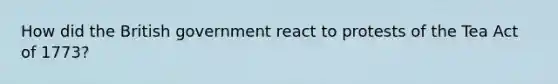 How did the British government react to protests of the Tea Act of 1773?