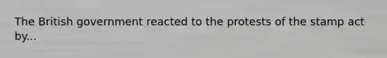 The British government reacted to the protests of the stamp act by...