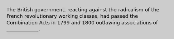 The British government, reacting against the radicalism of the French revolutionary working classes, had passed the Combination Acts in 1799 and 1800 outlawing associations of _____________.