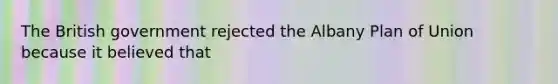 The British government rejected the Albany Plan of Union because it believed that