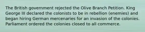 The British government rejected the Olive Branch Petition. King George III declared the colonists to be in rebellion (enemies) and began hiring German mercenaries for an invasion of the colonies. Parliament ordered the colonies closed to all commerce.